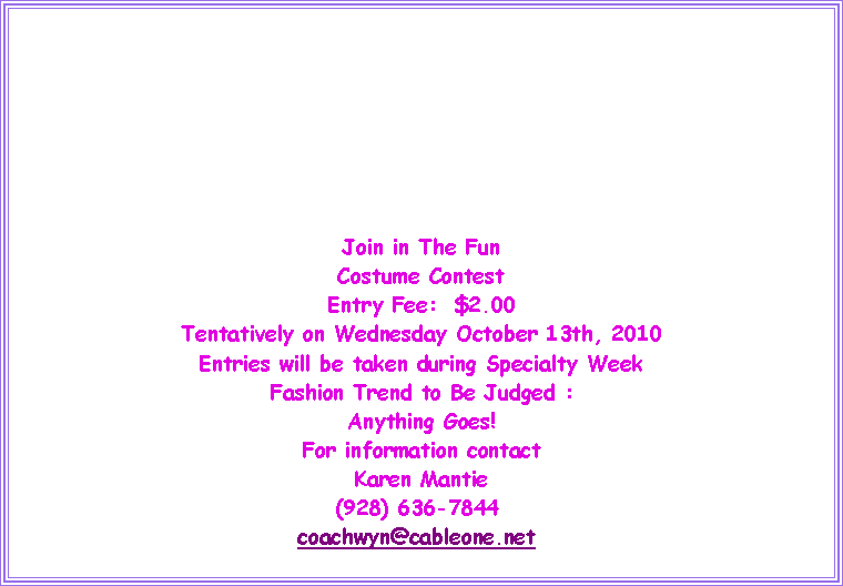 Text Box: Join in The FunCostume ContestEntry Fee:  $2.00Tentatively on Wednesday October 13th, 2010Entries will be taken during Specialty WeekFashion Trend to Be Judged :Anything Goes!For information contactKaren Mantie(928) 636-7844 coachwyn@cableone.net  