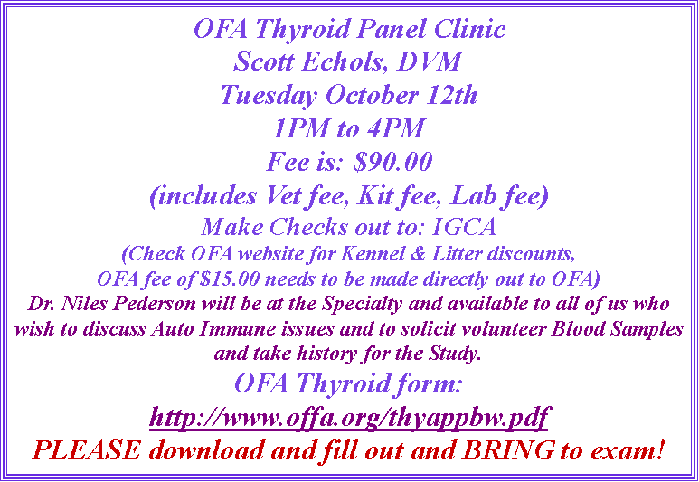 Text Box: OFA Thyroid Panel ClinicScott Echols, DVMTuesday October 12th1PM to 4PMFee is: $90.00(includes Vet fee, Kit fee, Lab fee)Make Checks out to: IGCA(Check OFA website for Kennel & Litter discounts,OFA fee of $15.00 needs to be made directly out to OFA)Dr. Niles Pederson will be at the Specialty and available to all of us who wish to discuss Auto Immune issues and to solicit volunteer Blood Samples  and take history for the Study.OFA Thyroid form: http://www.offa.org/thyappbw.pdfPLEASE download and fill out and BRING to exam!