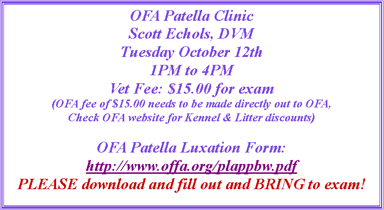 Text Box: OFA Patella ClinicScott Echols, DVMTuesday October 12th1PM to 4PMVet Fee: $15.00 for exam(OFA fee of $15.00 needs to be made directly out to OFA,Check OFA website for Kennel & Litter discounts)OFA Patella Luxation Form:http://www.offa.org/plappbw.pdfPLEASE download and fill out and BRING to exam! 