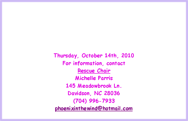 Text Box: Thursday, October 14th, 2010For information, contactRescue ChairMichelle Parris145 Meadowbrook Ln.Davidson, NC 28036(704) 996-7933phoenixinthewind@hotmail.com